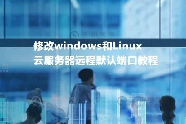 远程默认端口修改：如何修改Windows和Linux云服务器的远程默认端口？